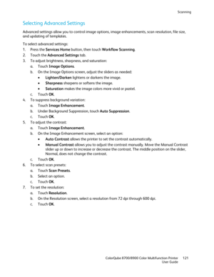 Page 121Scanning 
  ColorQube 8700/8900 Color Multifunction Printer  121 
  User Guide 
 
Selecting Advanced Settings  
Advanced settings allow you to control image options, image enhancements, scan resolution, file size, 
and updating of templates. 
To select advanced settings:  
1.   Press the Services Home  button, then touch Workflow Scanning . 
2.   Touch the Advanced Settings  tab.  
3.   To adjust brightness, sharpness, and saturation:  
a.   Touch  Image Options . 
b.   On the Image Options screen,...