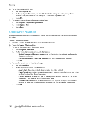 Page 122Scanning 
122  ColorQube 8700/8900  Color Multifunction Printer  
  User Guide  
 
8.   To set the quality and file size:  
a.   Touch  Quality/File Size.  
b.   On the Quality/File Size screen, use the slider to select a setting. The settings range from 
Normal Quality and Small File Size to Highest Quality and Largest File Size.  
c.   Touch  OK. 
9.   To retrieve new templates and remove outdated ones:  
a.   Touch  Update Templates  >  Update Now . 
b.   Touch  Update Now . 
c.   Touch  Close. 
Se...