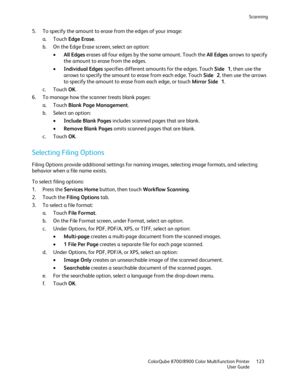 Page 123Scanning 
  ColorQube 8700/8900 Color Multifunction Printer  123 
  User Guide 
 
5.   To specify the amount to era se from the edges of your image:  
a.   Touch  Edge Erase.  
b.   On the Edge Erase screen, select an option:  
•   All Edges  erases all four edges by the same amount. Touch the All Edges  arrows to specify 
the amount to erase from the edges.  
•   Individual Edges  specifies different amounts for the edges. Touch Side  1, then use the 
arrows to specify the amount to erase from each...