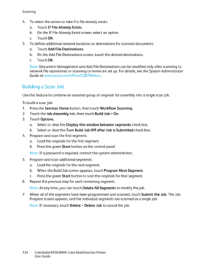 Page 124Scanning 
124  ColorQube 8700/8900  Color Multifunction Printer  
  User Guide  
 
4.   To select the action to take if a file already exists:  
a.   Touch  If File Already Exists . 
b.   On the If File Already Exists screen, select an option.  
c.   Touch  OK. 
5.   To define additional network locations as destinations for scanned documents:  
a.   Touch  Add File Destinations . 
b.   On the Add File Destinations screen, touch the desired destinations.  
c.   Touch  OK. 
Note:  Document Management and...