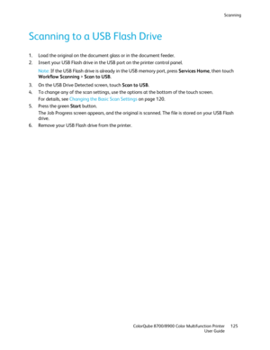 Page 125Scanning 
  ColorQube 8700/8900 Color Multifunction Printer  125 
  User Guide 
 
Scanning to a USB Flash Drive 
1.   Load the original on the document glass or in the document feeder.  
2.   Insert your USB Flash drive in the USB port on the printer control panel.  
Note:  If the USB Flash drive is already in the USB memory port, press Services Home, then touch 
Workflow Scanning  >  Scan to USB . 
3.   On the USB Drive Detected screen, touch Scan to USB . 
4.   To change any of the scan settings, use...