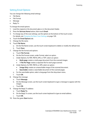 Page 127Scanning 
  ColorQube 8700/8900 Color Multifunction Printer  127 
  User Guide 
 
Setting Email Options  
You can change the following email settings:  
•   File Name 
•   File Format 
•   Message  
•   Reply To  
To change the email options:  
1.   Load the original on the  document glass or in the document feeder.  
2.   Press the Services Home  button, then touch Email. 
3.   To change any of the scan settings, use the options at the bottom of the touch screen.  
For details, see Changing the Basic...