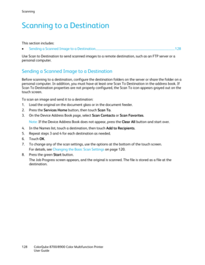 Page 128Scanning 
128  ColorQube 8700/8900  Color Multifunction Printer  
  User Guide  
 
Scanning to a Destination 
This section includes:  
• Sending a Scanned Image to a Destination ................................ ........................................................................ 128  
Use Scan to Destination to s end scanned images to a remote destination, such as an FTP server or a 
personal computer.  
Sending a Scanned Image to a Destination 
Before scanning to a destination, configure the...