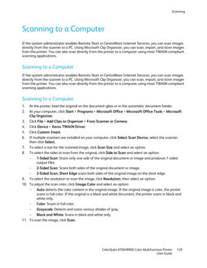 Page 129Scanning 
  ColorQube 8700/8900 Color Multifunction Printer  129 
  User Guide 
 
Scanning to a Computer 
If the system administrator enables Remote Start in CentreWare Internet Services, you can scan images 
directly from the scanner to a PC. Using Microsoft Clip Organizer, you can scan, import, and store image s 
from the printer. You can also scan directly from the printer to a computer using most TWAIN -compliant 
scanning applications.  
Scanning to a Computer  
If the system administrator enables...