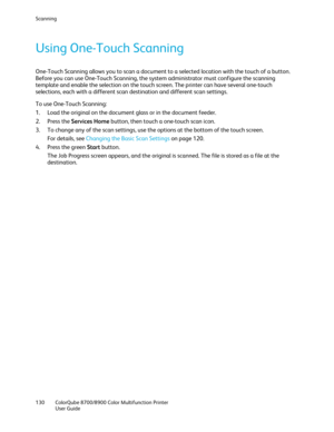 Page 130Scanning 
130  ColorQube 8700/8900  Color Multifunction Printer  
  User Guide  
 
Using One -Touch Scanning  
One-Touch Scanning allows you to scan a document to a selected location with the touch of a button. 
Before you can use One- Touch Scanning, the system administrator must configure the scanning 
template and enable the selection on the touch screen. The printer can have several one- touch 
selections, each with a different scan destination and different scan settings.  
To use One -T ouch...