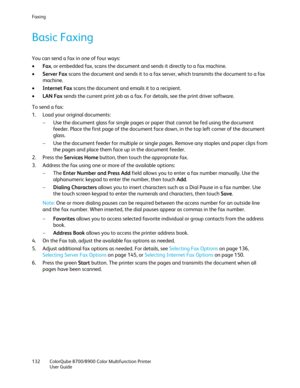 Page 132Faxing 
132  ColorQube 8700/8900  Color Multifunction Printer  
  User Guide  
 
Basic Faxing  
You can send a fax in one of four ways:  
•   Fax, or embedded fax, scans the document and sends it directly to a fax machine.  
•   Server Fax  scans the document and sends it to a fax server, which transmits the document to a fax 
machine.  
•   Internet Fax  scans the document and emails it to a recipient.  
•   LAN Fax  sends the current print job as a fax. For details, see the print driver software.  
To...