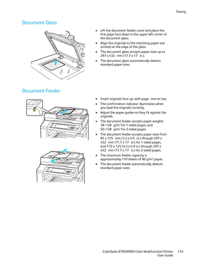 Page 133Faxing 
  ColorQube 8700/8900 Color Multifunction Printer  133 
  User Guide 
 
Docu ment Glass  
 
•  Lift the document feeder cover and place the 
first page face down in the upper left corner of 
the document glass.  
•   Align the originals to the matching paper size 
printed on the edge of the glass.  
•   The document glass accepts paper sizes up to 
297 x 432  mm (11.7 x 17  in.). 
•   The document glass automatically detects 
standard paper sizes.  
 
Document Feeder 
 
 
•  Insert originals face...