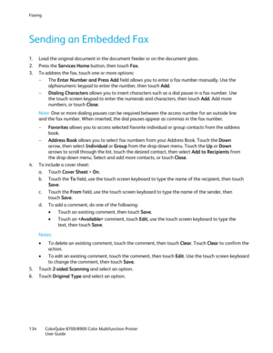 Page 134Faxing 
134  ColorQube 8700/8900  Color Multifunction Printer  
  User Guide  
 
Sending an Embedded Fax  
1.  Load the original document in the document feeder or on the document glass.  
2.   Press the Services Home  button, then touch Fax. 
3.   To address the fax, touch one or more options:  
−   The  Enter Number and Press Add  field allows you to enter a fax number manually. Use the 
alphanumeric keypad to enter the number, then touch Add.  
−   Dialing Characters  allows you to insert characters...