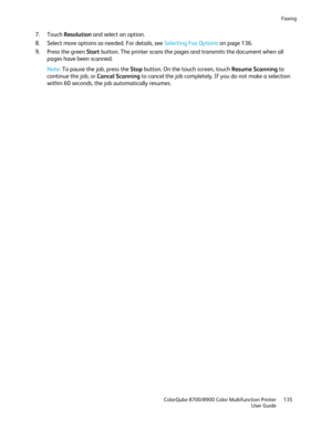 Page 135Faxing 
  ColorQube 8700/8900 Color Multifunction Printer  135 
  User Guide 
 
7.   Touch  Resolution  and select an option.  
8.   Select more options as needed. For details, see Selecting Fax Options  on page  136. 
9.   Press the green Start  button. The printer scans the pages and transmits the document when all 
pages have been scanned.  
Note:  To pause the job, press the Stop  button. On the touch screen, touch Resume Scanning  to 
continue the job, or Cancel Scanning  to cancel the job...