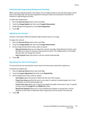 Page 137Faxing 
  ColorQube 8700/8900 Color Multifunction Printe r  137 
  User Guide 
 
Automatically Suppressing Background Variation  
When scanning originals printed on thin paper, text or images printed on one side of the paper can be 
seen on the other side. Use the Auto Suppression setting to reduce the sensitivity of the printer to 
variations in light background colors.  
To select Auto Suppression:  
1.   Press the Services Home  button, then touch Fax. 
2.   Touch the Image Quality  tab, then touch...