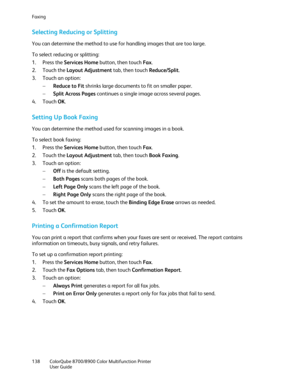 Page 138Faxing 
138  ColorQube 8700/8900  Color Multifunction Printer  
  User Guide  
 
Selecting Reducing or Splitting  
You can determine the method to use for handling images that are too large.  
To select reducing or splitting:  
1.   Press the Services Home  button, then touch Fax. 
2.   Touch the Layout Adjustment  tab, then touch Reduce/Split . 
3.   Touch an option:  
−   Reduce to Fit  shrinks large documents to fit on smaller paper.  
−   Split Across Pages  continues a single image across several...