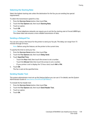 Page 139Faxing 
  ColorQube 8700/8900 Color Multifunction Printe r  139 
  User Guide 
 
Selecting the Starting Rate  
Select the highest starting rate unless the destination for the fax you are sending has special 
requirements. 
To select the transmission speed for a fax:  
1.   Press the Services Home  button, then touch Fax. 
2.   Touch the Fax Options  tab, then touch Starting Rate.  
3.   Touch an option.  
4.   Touch  OK. 
No te:  Some telephone networks can require you to set the fax starting rate to...