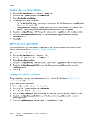 Page 140Faxing 
140  ColorQube 8700/8900  Color Multifunction Printer  
  User Guide  
 
Sending a Fax to a Remote Mailbox  
1.  Press the Services Home  button, then touch Server Fax.  
2.   Touch the Fax Options  tab, then touch Mailboxes . 
3.   Touch  Send to Remote Mailbox . 
4.   To address the fax, select an option:  
−   The  Fax Number  field allows you to enter a fax number. Use the alphanumeric keypad to enter 
the number, then touch Add . 
−   Dialing Characters  allows you to insert characters such...