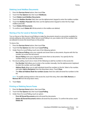 Page 141Faxing 
  ColorQube 8700/8900 Color Multifunction Printe r  141 
  User Guide 
 
Deleting Local Mailbox Documents  
1.  Press the Services Home  button, then touch Fax. 
2.   Touch the Fax Options  tab, then touch Mailboxes . 
3.   Touch  Delete  Local Mailbox Documents . 
4.   Touch the Mailbox Number  field, then use the alphanumeric keypad to enter the mailbox number.  
5.   Touch the Mailbox Passcode  field, then use the alphanumeric keypad to enter the four- digit 
mailbox passcode.  
6.   Touch...