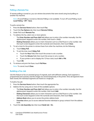 Page 142Faxing 
142  ColorQube 8700/8900  Color Multifunction Printer  
  User Guide  
 
Pollin g a Remote Fax  
If remote polling is turned on, you can retrieve documents that were stored using local polling on 
another fax machine.  
Note:  If Local Polling is turned on, Remote Polling is not available. To turn off Local Polling, touch 
Local Polling  >  Of f >  Save . 
To poll a remote fax:  
1.   Press the Services Home  button, then touch Fax. 
2.   Touch the Fax Options  tab, then touch Remote Polling ....