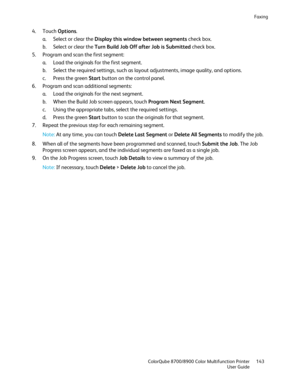 Page 143Faxing 
  ColorQube 8700/8900 Color Multifunction Printe r  143 
  User Guide 
 
4.   Touch  Options . 
a.   Select or clear the Display this window between segments  check box.  
b.   Select or clear t he Turn Build Job Off after Job is Submitted  check box.  
5.   Program and scan the first segment:  
a.   Load the originals for the first segment.  
b.   Select the required settings, such as layout adjustments, image quality, and options.  
c.   Press the green Start  button on the control panel.  
6....