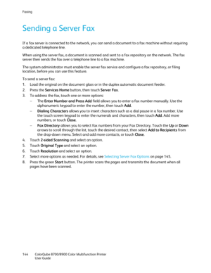 Page 144Faxing 
144  ColorQube 8700/8900  Color Multifunction Printer  
  User Guide  
 
Sending a S erver Fax 
If a fax server is connected to the network, you can send a document to a fax machine without requiring 
a dedicated telephone line.  
When using the server fax, a document is scanned and sent to a fax repository on the network. The fax 
server then sends the fax over a telephone line to a fax machine.  
The system administrator must enable the server fax service and configure a fax repository, or...
