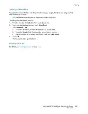 Page 147Faxing 
  ColorQube 8700/8900 Color Multifunction Printer  147 
  User Guide 
 
Sending a Delayed Fax  
You can set a time in the future for the printer to send your fax job. The delay can range from 15 
minutes through 24 hours.  
Note:  Before using this feature, set the printer to the current time.  
To specify the time to se nd your fax: 
1.   Press the Services Home  button, then touch Server Fax.  
2.   Touch the Fax Options  tab, then touch  Delay Send. 
3.   Touch  Specified Time . 
a.   Touch...