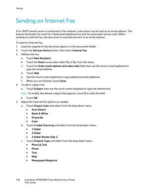 Page 148Faxing 
148  ColorQube 8700/8900  Color Multifunction Printer  
  User Guide  
 
Sending an Internet Fax  
If an SMTP (email) server is connected to the network, a document can be sent to an email address. This 
feature eliminates the need for a dedicated telephone line and the a ssociated service costs. When 
sending an Internet Fax, the document is scanned and sent to an email address.  
To send an Internet fax:  
1.   Load the original on the document glass or in the document feeder.  
2.   Touch the...
