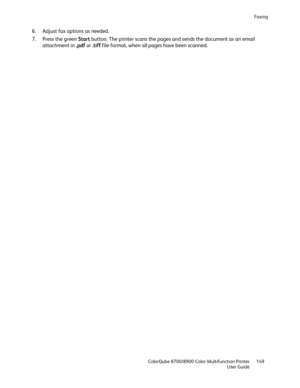 Page 149Faxing 
  ColorQube 8700/8900 Color Multifunction Printer  149 
  User Guide 
 
6.   Adjust fax options as needed.  
7.   Press the green Start  button. The printer scans the pages and sends the document as an email 
attachment in .pdf  or  .tiff  file format, when  all pages have been scanned.  
  