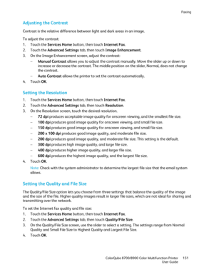 Page 151Faxing 
  ColorQube 8700/8900 Color Multifunction Printer  151 
  User Guide 
 
Adjusting the Contrast  
Contrast is the relative difference between light and dark areas in an image.  
To adjust the contrast:  
1.   Touch the Services Home  button, then touch Internet Fax.  
2.   Touch the Advanced Settings  tab, then touch Imag e Enhancement. 
3.   On the Image Enhancement screen, adjust the contrast:  
−   Manual Contrast  allows you to adjust the contrast manually. Move the slider up or down to...