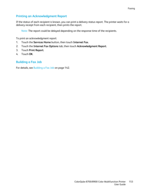 Page 153Faxing 
  ColorQube 8700/8900 Color Multifunction Printer  153 
  User Guide 
 
Printing an Acknowledgment Report  
If the status of each recipient is known, you can print a delivery  status report. The printer waits for a 
delivery receipt from each recipient, then prints the report.  
 
Note: The report could be delayed depending on the response time of the recipients.  
 
To print an acknowledgment report: 
1.   Touch the Services Home  button,  then touch Internet Fax.  
2.   Touch the Internet Fax...
