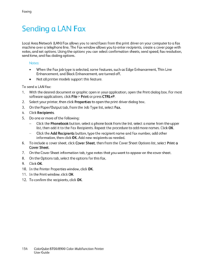 Page 154Faxing 
154  ColorQube 8700/8900  Color Multifunction Printer  
  User Guide  
 
Sending a LAN Fax  
Local Area Network (LAN) Fax allows you to send faxes from the print driver on your computer to a fax 
machine over a telephone line. The Fax window allows you to enter recipients , create a cover page with 
notes, and set options. Using the options you can select confirmation sheets, send speed, fax resolution, 
send time, and fax dialing options.  
Notes:  
•   When the Fax job type is selected, some...