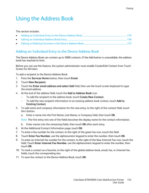 Page 155Faxing 
  ColorQube 8700/8900 Color Multifunction Printer  155 
  User Guide 
 
Using the Address Book  
This section includes: 
•   Adding an Individual Entry to the Device Address Book  ................................ ................................................. 155 
•   Editing an Individual Address Book Entry  ................................ ............................................................................. 156  
• Editing or Deleting Fa vorites in the Device Address Book...