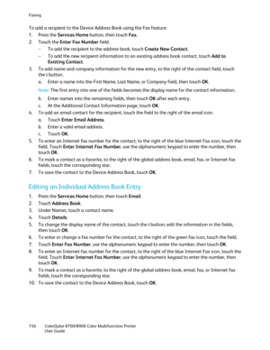 Page 156Faxing 
156  ColorQube 8700/8900  Color Multifunction Printer  
  User Guide  
 
To add a recipient to the Device Address Book using the Fax feature:  
1.   Press the Services Home  button, then touch Fax. 
2.   Touch the Enter Fax Number  field.  
−   To add the recipient to the address book, touch Create New Contact . 
−   To add the new recipient information to an existing address book contact, touch Add to 
Existing Contact.  
3.   To add name and company information for the new entry, to the right...