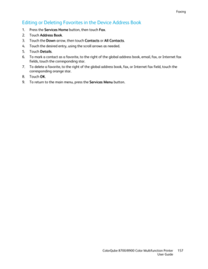 Page 157Faxing 
  ColorQube 8700/8900 Color Multifunction Printer  157 
  User Guide 
 
Editing or Deleting Favorites in the Device Address Book  
1.  Press the Services Home  button, then touch Fax. 
2.   Touch  Address Book . 
3.   Touch the  Down arrow, then touch Contacts  or  All Contacts . 
4.   Touch the desired entry, using the scroll arrows as needed.  
5.   Touch  Details . 
6.   To mark a contact as a favorite, to the right of the global address book, email, fax, or Internet fax 
fields, touch the...