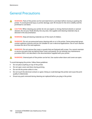 Page 160Maintenance 
160  ColorQube 8700/8900  Color Multifunction Printer  
  User Guide  
 
General Precautions  
 
 WARNING: 
Parts of the printer are hot and need time to cool down before moving or packing the 
printer. To avoid personal injur y or printer damage, wait 30 minutes for the ink to solidify and the 
printhead to cool down.  
 
 
 CAUTION: 
When cleaning your printer do not use organic or strong chemical solvents or aerosol 
cleaners. Do not pour fluids directly into any area. Use supplies and...