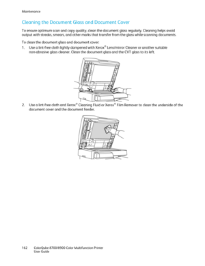 Page 162Maintenance 
162  ColorQube 8700/8900  Color Multifunction Printer  
  User Guide  
 
Cleaning the Document Glass and Document Cover  
To ensure optimum scan and copy quality, clean the document glass regularly. Cleaning helps avoid 
output with streaks, smears, and other marks that transfer from the glass while scanning documents.  
To clean the d ocument glass and document cover:  
1.   Use a lint -free cloth lightly dampened with Xerox
® Lens/mirror Cleaner or another suitable 
non -abrasive glass...