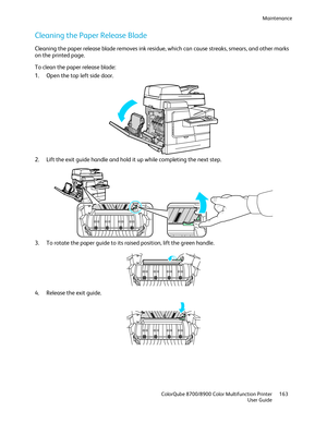 Page 163Maintenance 
  ColorQube 8700/8900 Color Multifunction Printer  163 
  User Guide 
 
Cleaning the Paper Release Blade  
Cleaning the paper release blade removes ink residue, which can cause streaks, smears, and other marks 
on the printed page.  
To clean the paper release blade:  
1.   Open the top left side door.  
 
2.   Lift the exit guide handle and hold it up while completing the next step.  
 
3.   To rotate the paper guide to its raised position, lift the green handle.  
 
4.   Release the exit...