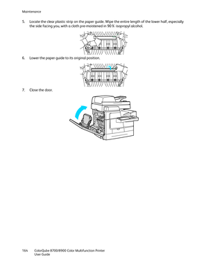 Page 164Maintenance 
164  ColorQube 8700/8900  Color Multifunction Printer  
  User Guide  
 
5.   Locate the clear plastic strip on the paper guide. Wipe the entire length of the lower half, especially 
the side facing you, with a cloth pre -moistened in 90% isopropyl alcohol.  
 
6.   Lower the paper guide to its original position.  
 
7.   Close the door.  
  