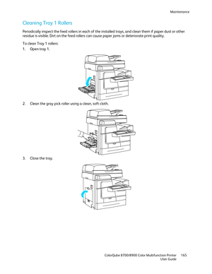 Page 165Maintenance 
  ColorQube 8700/8900 Color Multifunction Printer  165 
  User Guide 
 
Cleaning Tray 1 Rollers  
Periodically inspect the feed rollers in each of the installed trays, and clean them if paper dus t or other 
residue is visible. Dirt on the feed rollers can cause paper jams or deteriorate print quality.  
To clean Tray 1 rollers:  
1.   Open tray 1.  
 
2.   Clean the gray pick roller using a clean, soft cloth.  
 
3.   Close the tray.  
  