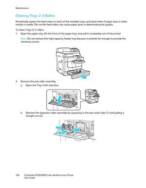 Page 166Maintenance 
166  ColorQube 8700/8900  Color Multifunction Printer  
  User Guide  
 
Cleaning Trays 2 –5 Rollers  
Periodically inspect the feed rollers in each of the installed trays, and clean them if paper dust or other 
residue is visible. Dirt on the feed rollers can cause paper jams or deteriorate print quality.  
To clean Trays 2 –5 rollers: 
1.   Open t he paper tray, lift the front of the paper tray, and pull it completely out of the printer.  
 
Note: Do not remove the high -capacity feeder...