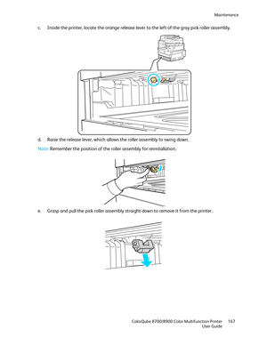 Page 167Maintenance 
  ColorQube 8700/8900 Color Multifunction Printer  167 
  User Guide 
 
c.   Inside the printer, locate the orange release lever to the left of the gray pick roller assembly.  
 
d.   Raise the release lever, which allows the roller assembly to swing down.  
 
Note: Remember the position of the roller assembly for reinstallation.  
 
 
e.   Grasp and pull the pick roller assembly straight down to remove it from the printer.  
  