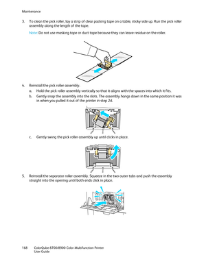 Page 168Maintenance 
168  ColorQube 8700/8900  Color Multifunction Printer  
  User Guide  
 
3.   To clean the pick roller, lay a strip of clear packing tape on a table, sticky side up. Run the pick roller 
assembly along the length of the tape.  
 
Note: Do not use masking tape or duct tape because they can leave residue on the roller.  
 
 
4.   Reinstall the pick roller assembly.  
a.   Hold the pick roller assembly vertically so that it aligns with the spaces into which it fits.  
b.   Gent ly snap the...