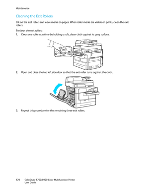 Page 170Maintenance 
170  ColorQube 8700/8900  Color Multifunction Printer  
  User Guide  
 
Cleaning the Exit Rollers  
Ink on the exit rollers can leave marks on pages. When roller marks are visible on prints, clean the exit 
rollers. 
To clean the exit rollers:  
1.   Clean one roller at a time by holding a soft, clean cloth  against its gray surface.  
 
2.   Open and close the top left side door so that the exit roller turns against the cloth.  
 
3.   Repeat this procedure for the remaining three exit...