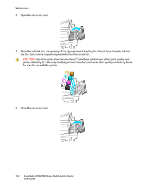 Page 172Maintenance 
172  ColorQube 8700/8900  Color Multifunction Printer 
  User Guide  
 
2.   Open the ink access door.  
 
3.   Place the solid ink into the opening of the appropriate ink loading bin. Do not force the solid ink into 
the bin. Each color is shaped uniquely to fit into the correct bin.  
 
 CAUTION: 
Use of ink other than Genuine Xerox® ColorQube solid ink can affect print quality and 
printer reliability. It is the only ink designed and manufactured under strict quality controls by Xerox...