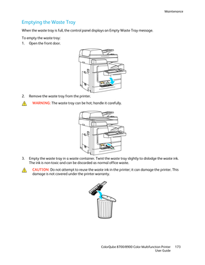 Page 173Maintenance 
  ColorQube 8700/8900 Color Multifunction Printer  173 
  User Guide 
 
Emptying the Waste Tray 
When the waste tray is full, the control panel displays an Empty Waste Tray message.  
To empty the waste tray:  
1.   Open the front door.  
 
2.   Remove the waste tray from the printer.  
 
 WARNING: 
The waste tray can be hot; handle it carefully.  
 
3.   Empty the waste tray in a waste container. Twist the waste tray slightly to dislodge the waste ink. 
The ink is non- toxic and can be...