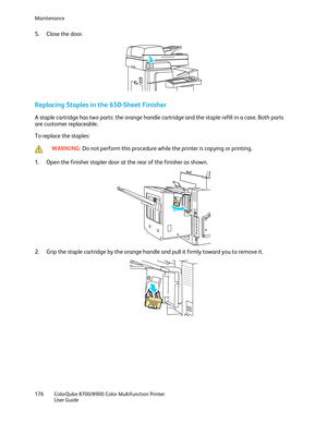 Page 176Maintenance 
176  ColorQube 8700/8900  Color Multifunction Printer  
  User Guide  
 
5.   Close the door.  
 
Replacing Staples in the 650-Sheet Finisher  
A staple cartridge has two parts: the orange handle cartridge and the staple refill in a case. Both parts 
are customer replaceable. 
To replace the staples:  
 
 WARNING: 
Do not perform this procedure while the printer is copying or printing.   
1.  Open the finisher stapler door at the rear of the finisher as  shown.  
 
2.   Grip the staple...