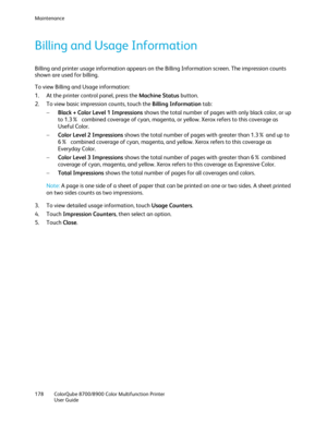 Page 178Maintenance 
178  ColorQube 8700/8900  Color Multifunction Printer  
  User Guide  
 
Billing and Usage Information  
Billing and printer usage information appears on the Billing Information screen. The impression counts 
shown are used for billing. 
To view Billing and Usage information:  
1.   At the printer control panel, press the Machine Status  button.  
2.   To view basic impression counts, touch the Billing Information  tab:  
−   Black + Color Level 1 Impressions  shows the total number of pages...