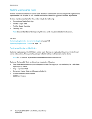 Page 180Maintenance 
180  ColorQube 8700/8900  Color Multifunction Printer  
  User Guide  
 
Routine Maintenance Items  
Routine maintenance items are printer parts that have a limited life and require periodic replacement. 
Replacements can be parts or kits. Routine maintenance items are typically customer replaceable.  
Routine maintenance item s for this printer include the following:  
•   Convenience Staple Cartridge  
•   Finisher Staple Refill  
•   Finisher Staple Cartridge  
•   Cleaning Unit  
Note:...