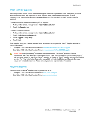 Page 181Maintenance 
  ColorQube 8700/8900 Color Multifunction Printer  181 
  User Guide 
 
When to Order Supplies  
A warning appears on the control panel when supplies near their replacement time. Verify that you have 
replacements on hand. It is important to order supplies when the messages first appear to avoid 
interruptions to your printing. An error message appears on the control panel when supplies must be 
replaced.  
To view information about the remaining life of supplies:  
1.   At the printer...