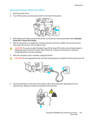 Page 183Maintenance 
  ColorQube 8700/8900 Color Multifunction Printer  183 
  User Guide 
 
Moving the Printer Within the Office  
1.  Close the printer doors.  
2.   Turn off the printer using the power switch on the back of the printer.  
 
3.   Within 60 seconds after turning off the printer, on the printer control panel select either Standard 
Power Off or  Power Off to Move . 
4.   Wait for the printer to complete the cool -down period for the ink to solidify. The printer fans shut 
down when the printer...