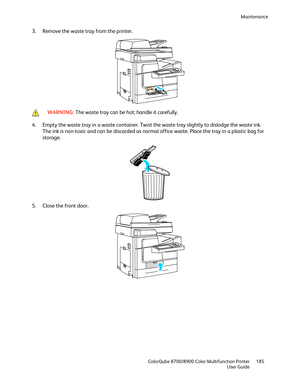 Page 185Maintenance 
  ColorQube 8700/8900 Color Multifunction Printer  185 
  User Guide 
 
3.   Remove the waste tray from the printer.  
  
 WARNING: 
The waste tray can be hot; handle it carefully.   
4.  Empty the waste tray in a waste container. Twist the waste tray slightly to dislodge the waste ink. 
The ink is non- toxic and can be discarded as norma l office waste. Place the tray in a plastic bag for 
storage.  
 
5.   Close the front door.  
  