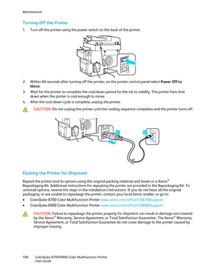 Page 186Maintenance 
186  ColorQube 8700/8900  Color Multifunction Printer  
  User Guide  
 
Turning Off the Printer 
1.   Turn off the printer using the power switch on the back of the printer.  
 
2.   Within 60 seconds after turning off the printer, on the printer control panel select Power Off to 
Move . 
3.   Wait for the printer to complete the cool -down period for the ink to solidify. The printer fans shut 
down when the printer is cool enough to move.  
4.   After the cool -down cycle is complete,...