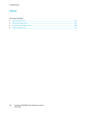 Page 194Troubleshooting 
194  ColorQube 8700/8900  Color Multifunction Printer 
  User Guide  
 
Jams 
This section includes:  
•   Clearing Paper Jams ...................................................................................................................................................... 195 
•   Minimizing Paper Jams  ................................ ................................................................................................................ 207  
•   Troubleshooting Paper Jams...