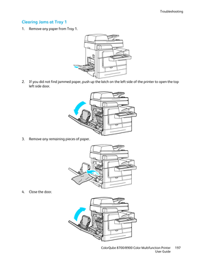 Page 197Troubleshooting 
  ColorQube 8700/8900 Color Multifunction Printer  197 
  User Guide 
 
Clearing Jams at Tray 1  
1.  Remove any paper from Tray 1.  
 
2.   If you did not find jammed paper , push up the latch on the left side of the printer to open the top 
left side door.  
 
3.   Remove any remaining pieces of paper.  
 
4.   Close the door.  
  